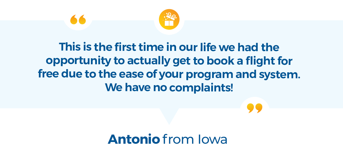 This is the first time in our life we had the opportunity to actually get to book a flight for free due to the ease of your program and system. We have no complaints! -Antonio from Iowa